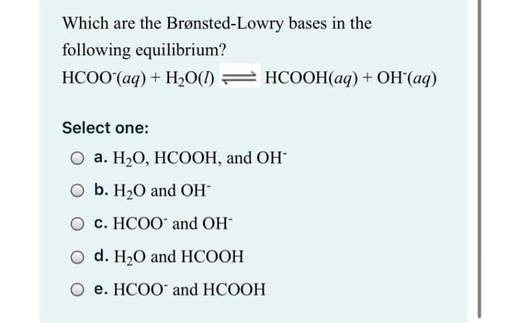 Which are the Brønsted-Lowry bases in the
following equilibrium?
НСОО (ад) + Н-0() — НСООН(аq) + ОН (аq)
НСООН(ад) + Он (ад)
Select one:
О а. Н2О, НСООН, and OН
O b. H20 and OH
c. HCOO" and OH
d. H20 and HCOOH
О е. НСОО and HCOOH
