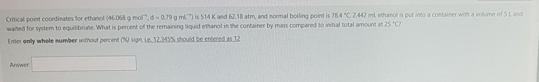 Critical point coordinates for ethanol (46.068 g mol, d = 0.79 g ml") is 514 K and 62.18 atm, and normal boiling point is 78.4 "C. 2.442 ml ethanol is put into a container with a volume of 5 Land
waited for system to equilibriate. What is percent of the remaining liquid ethanol in the container by mass compared to initial total amount at 25 "C?
Enter only whole number without percent (%) sign, i.e. 12.345% should be entered as 12
Answer:
