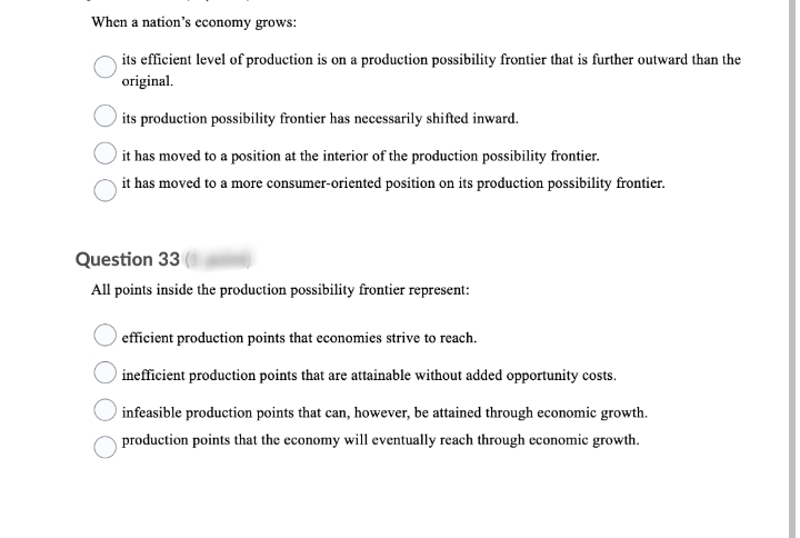 When a nation's economy grows:
its efficient level of production is on a production possibility frontier that is further outward than the
original.
its production possibility frontier has necessarily shifted inward.
it has moved to a position at the interior of the production possibility frontier.
it has moved to a more consumer-oriented position on its production possibility frontier.
Question 33
All points inside the production possibility frontier represent:
efficient production points that economies strive to reach.
inefficient production points that are attainable without added opportunity costs.
infeasible production points that can, however, be attained through economic growth.
production points that the economy will eventually reach through economic growth.
