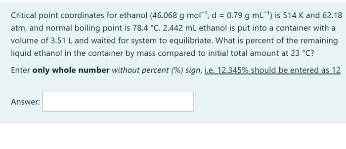 Critical point coordinates for ethanol (46.068 g mol, d = 0.79 g mL) is 514 K and 62.18
atm, and normal boiling point is 78.4 °C. 2.442 mL ethanol is put into a container with a
volume of 3.51 L and waited for system to equilibriate. What is percent of the remaining
liquid ethanol in the container by mass compared to initial total amount at 23 °C?
Enter only whole number without percent (%) sign, i.e. 12.345% should be entered as 12
Answer:
