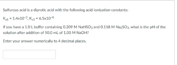 Sulfurous acid is a diprotic acid with the following acid-ionization constants:
K1 = 1.4x10-2, K,2 = 6.5x10-8
If you have a 1.0 L buffer containing 0.209 M NaHSO3 and 0.118 M NazSO3, what is the pH of the
solution after addition of 50.0 mL of 1.00 M NAOH?
Enter your answer numerically to 4 decimal places.
