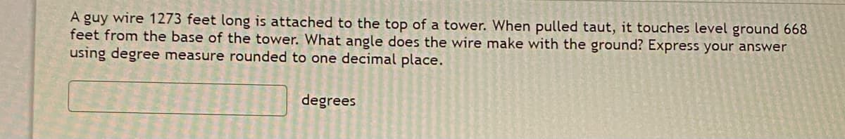 A guy wire 1273 feet long is attached to the top of a tower. When pulled taut, it touches level ground 668
feet from the base of the tower. What angle does the wire make with the ground? Express your answer
using degree measure rounded to one decimal place.
degrees
