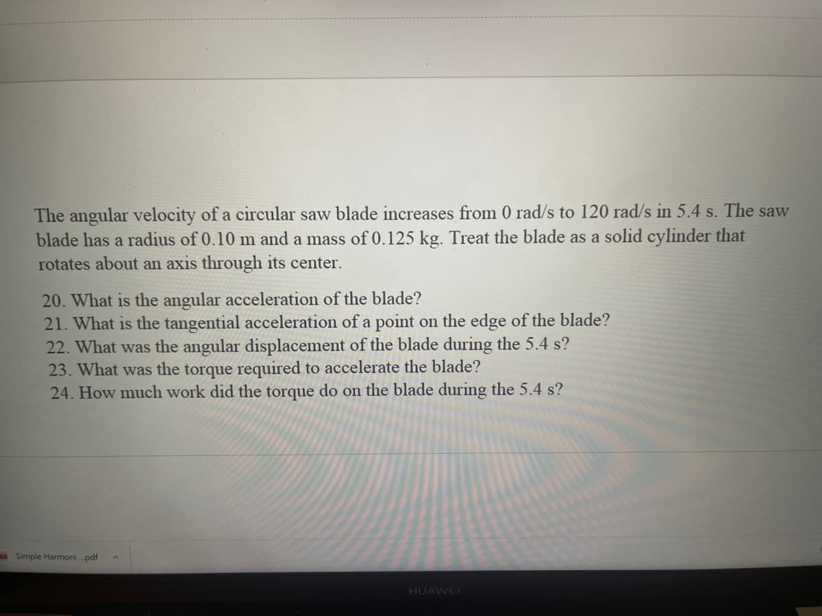 The angular velocity of a circular saw blade increases from 0 rad/s to 120 rad/s in 5.4 s. The saw
blade has a radius of 0.10 m and a mass of 0.125 kg. Treat the blade as a solid cylinder that
rotates about an axis through its center.
20. What is the angular acceleration of the blade?
21. What is the tangential acceleration of a point on the edge of the blade?
22. What was the angular displacement of the blade during the 5.4 s?
23. What was the torque required to accelerate the blade?
24. How much work did the torque do on the blade during the 5.4 s?
a Simple Harmoni.pdf
HUAWEI
