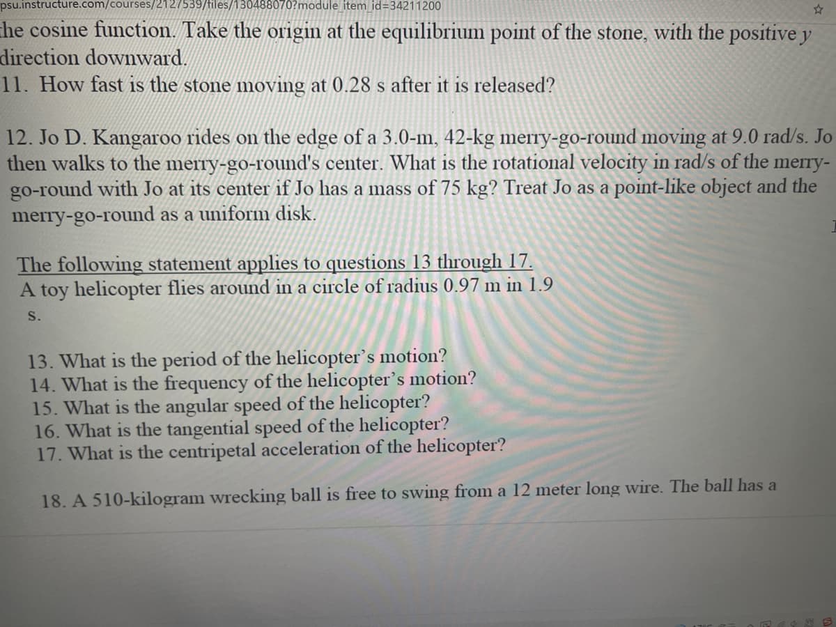 psu.instructure.com/courses,
27539/tiles/
88070?module item id=34211200
he cosine function. Take the origin at the equilibrium point of the stone, with the positive y
direction downward.
11. How fast is the stone moving at 0.28 s after it is released?
12. Jo D. Kangaroo rides on the edge of a 3.0-m, 42-kg merry-go-round moving at 9.0 rad/s. Jo
then walks to the merry-go-round's center. What is the rotational velocity in rad/s of the merry-
go-round with Jo at its center if Jo has a mass of 75 kg? Treat Jo as a point-like object and the
merry-go-round as a uniform disk.
The following statement applies to questions 13 through 17.
A toy helicopter flies around in a circle of radius 0.97 m in 1.9
S.
13. What is the period of the helicopter’s motion?
14. What is the frequency of the helicopter's motion?
15. What is the angular speed of the helicopter?
16. What is the tangential speed of the helicopter?
17. What is the centripetal acceleration of the helicopter?
18. A 510-kilogram wrecking ball is free to swing from a 12 meter long wire. The ball has a
