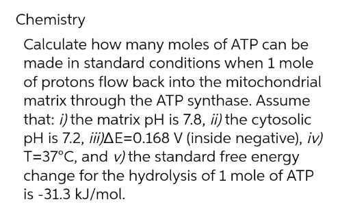 Chemistry
Calculate how many moles of ATP can be
made in standard conditions when 1 mole
of protons flow back into the mitochondrial
matrix through the ATP synthase. Assume
that: i) the matrix pH is 7.8, ii) the cytosolic
pH is 7.2, ii)AE=0.168 V (inside negative), iv)
T=37°C, and v) the standard free energy
change for the hydrolysis of 1 mole of ATP
is -31.3 kJ/mol.
