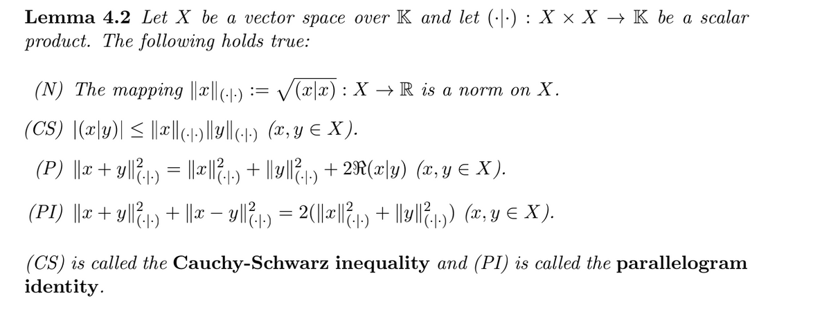 Lemma 4.2 Let X be a vector space over K and let (·|·) : X × X → K be a scalar
product. The following holds true:
(N) The mapping ||x||(--) := /(x|x): X → R is a norm on X.
(CS) |(x\y)| < ||l(1)||y|(-1) (x, y € X ).
(P) ||x+ y|l71-) = |x||?,!:) + ||y/|?,1,) + 2R(x|y) (x,Y E X ).
(PI) ||r + y|l&1,) + |a – yll21) = 2(|||1) + |) (, y € X).
= 2(|a||/21) + lly|l?1,) (x, y e X).
-
(CS) is called the Cauchy-Schwarz inequality and (PI) is called the parallelogram
identity.
