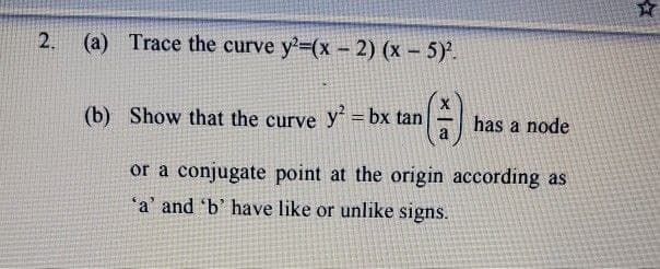 2. (a) Trace the curve y²=(x - 2) (x - 5)².
(b) Show that the curve y² = bx tan
a
has a node
or a conjugate point at the origin according as
'a' and 'b' have like or unlike signs.
☆