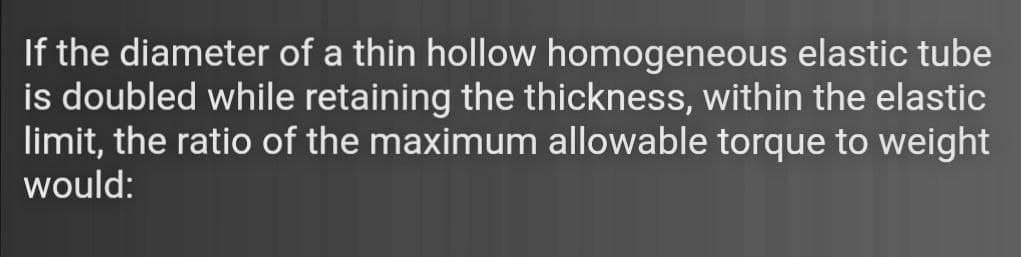 If the diameter of a thin hollow homogeneous elastic tube
is doubled while retaining the thickness, within the elastic
limit, the ratio of the maximum allowable torque to weight
would:
