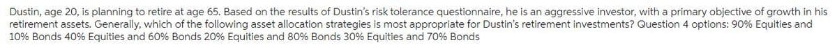 Dustin, age 20, is planning to retire at age 65. Based on the results of Dustin's risk tolerance questionnaire, he is an aggressive investor, with a primary objective of growth in his
retirement assets. Generally, which of the following asset allocation strategies is most appropriate for Dustin's retirement investments? Question 4 options: 90% Equities and
10% Bonds 40% Equities and 60% Bonds 20% Equities and 80% Bonds 30% Equities and 70% Bonds