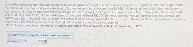 Martin Enterprises needs someone to supply it with 156,000 cartons of machine screws per year to support its manufacturing needs
over the next five years, and you've decided to bid on the contract. it will cost you $1,960,000 to install the equipment necessary to
start production, you'll depreciate this cost straight-line to zero over the project's life. You estimate that, in five years, this equipment
can be salvaged for $166,000 Your fixed production costs will be $281,000 per year, and your variable production costs should be
$1010 per carton. You also need an initial investment in net working capital of $146,000. If your tax rate is 21 percent and you require a
return of 10 percent on your investment, what bid price per carton should you submit?
Note: Do not round intermediate calculations and round your answer to 2 decimal places, e.g., 32.16.
Answer is complete but not entirely correct.
Bid price
15 84