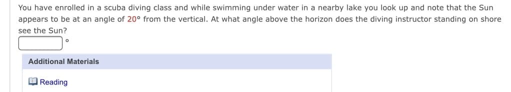 You have enrolled in a scuba diving class and while swimming under water in a nearby lake you look up and note that the Sun
appears to be at an angle of 20° from the vertical. At what angle above the horizon does the diving instructor standing on shore
see the Sun?
Additional Materials
O Reading
