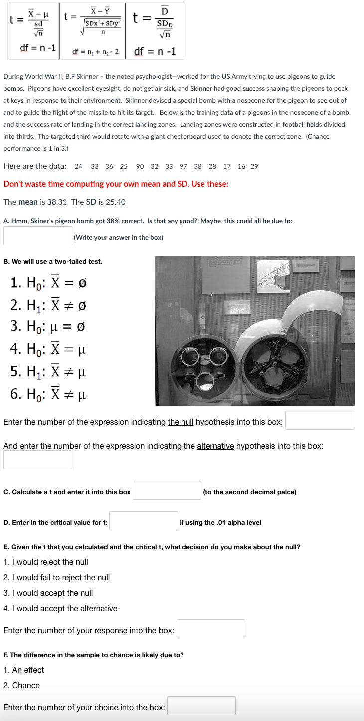 X-μ
sd
√n
df = n -1
t =
t =
X-Y
SDx²+ SDy
df = n₁ + n₂-2
n
B. We will use a two-tailed test.
1. Ho: X = Ø
2. H₁: X = Ø
3. Ho: μ = Ø
4. H₂: X = μ
During World War II, B.F Skinner - the noted psychologist-worked for the US Army trying to use pigeons to guide
bombs. Pigeons have excellent eyesight, do not get air sick, and Skinner had good success shaping the pigeons to peck
at keys in response to their environment. Skinner devised a special bomb with a nosecone for the pigeon to see out of
and to guide the flight of the missile to hit its target. Below is the training data of a pigeons in the nosecone of a bomb
and the success rate of landing in the correct landing zones. Landing zones were constructed in football fields divided
into thirds. The targeted third would rotate with a giant checkerboard used to denote the correct zone. (Chance
performance is 1 in 3.)
Here are the data: 24 33 36 25 90 32 33 97 38 28 17 16 29
Don't waste time computing your own mean and SD. Use these:
The mean is 38.31 The SD is 25.40
5. H₁: X = μ
6. Ho: X = μ
A. Hmm, Skiner's pigeon bomb got 38% correct. Is that any good? Maybe this could all be due to:
(Write your answer in the box)
D
SDD
√n
df = n -1
t
=
C. Calculate a t and enter it into this box
Enter the number of the expression indicating the null hypothesis into this box:
D. Enter in the critical value for t:
And enter the number of the expression indicating the alternative hypothesis into this box:
Enter the number of your response into the box:
E. Given the t that you calculated and the critical t, what decision do you make about the null?
1. I would reject the null
2. I would fail to reject the null
3. I would accept the null
4. I would accept the alternative
(to the second decimal palce)
if using the .01 alpha level
F. The difference in the sample to chance is likely due to?
1. An effect
2. Chance
Enter the number of your choice into the box: