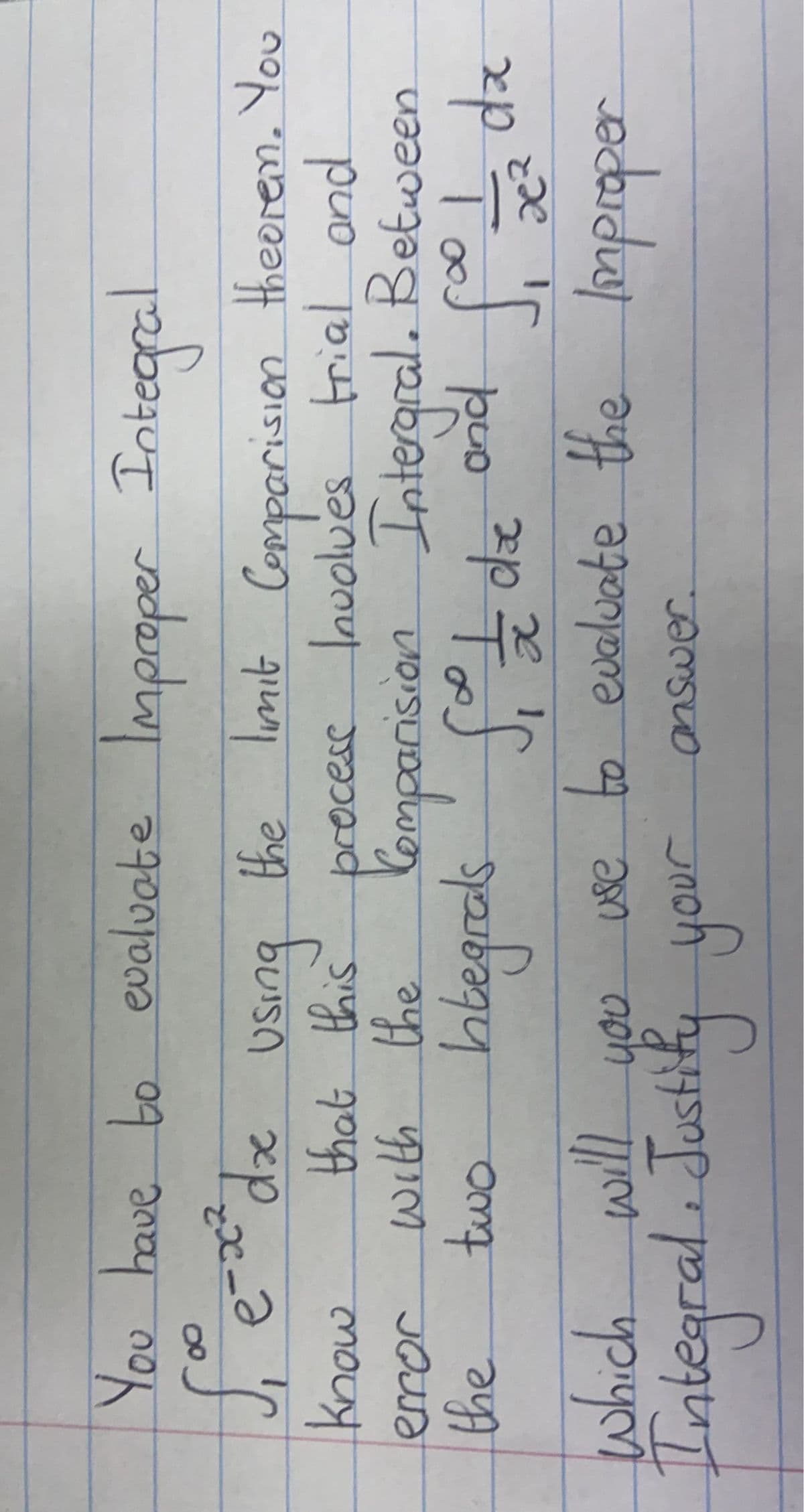 You have to evaluate Improper Integral
√₁ e-x² dx using the limit Comporision theorem. You
know
with
two
that this process Involves trial and
the Comparision Intergral. Between
Integrals Sit die and fio 1/2 dx
error
the
which will you
use to evaluate the Improper
Integral. Justify your answer.