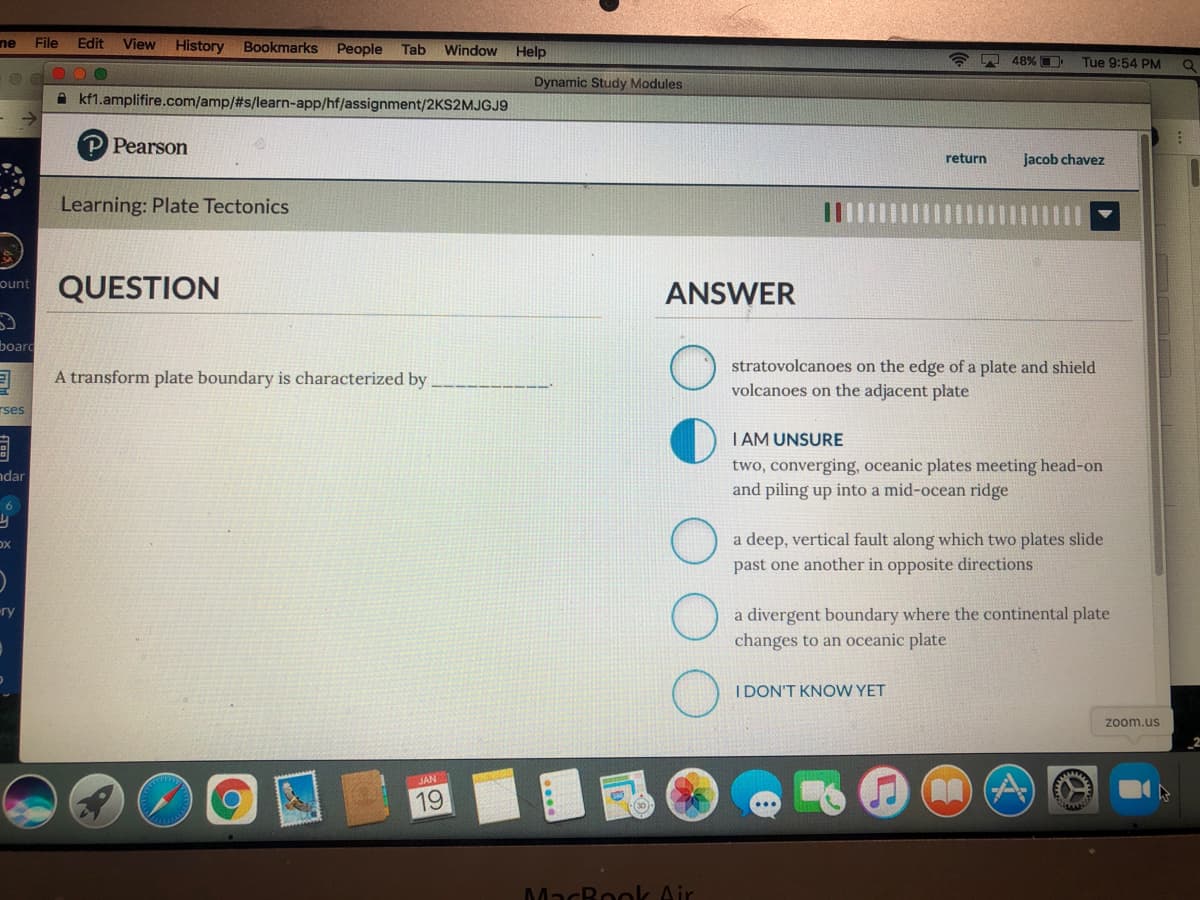 ne
File
Edit
View History Bookmarks
People
Window
Tab
Help
48% D
Tue 9:54 PM
Dynamic Study Modules
A kf1.amplifire.com/amp/#s/learn-app/hf/assignment/2KS2MJGJ9
Pearson
return
Jacob chavez
Learning: Plate Tectonics
QUESTION
ount
ANSWER
board
stratovolcanoes on the edge of a plate and shield
volcanoes on the adjacent plate
A transform plate boundary is characterized by
rses
I AM UNSURE
two, converging, oceanic plates meeting head-on
and piling up into a mid-ocean ridge
ndar
6
a deep, vertical fault along which two plates slide
past one another in opposite directions
a divergent boundary where the continental plate
changes to an oceanic plate
I DON'T KNOW YET
zoom.us
JAN
19
MacBook Air
