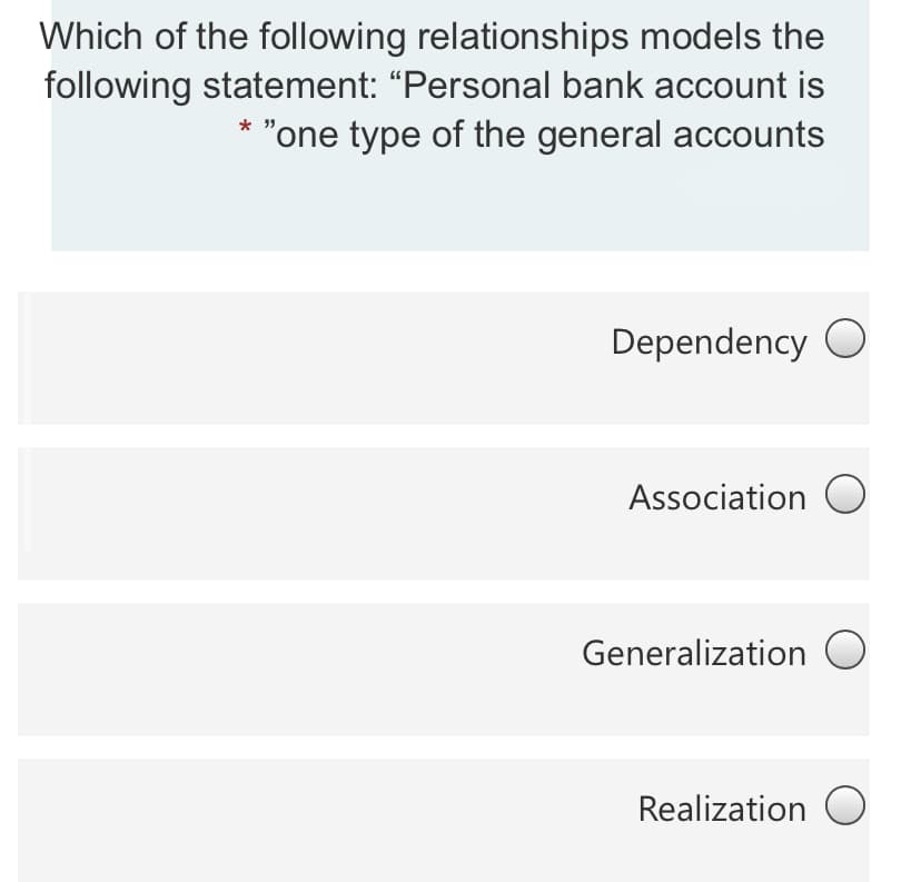 Which of the following relationships models the
following statement: “Personal bank account is
"one type of the general accounts
Dependency O
Association O
Generalization O
Realization O
