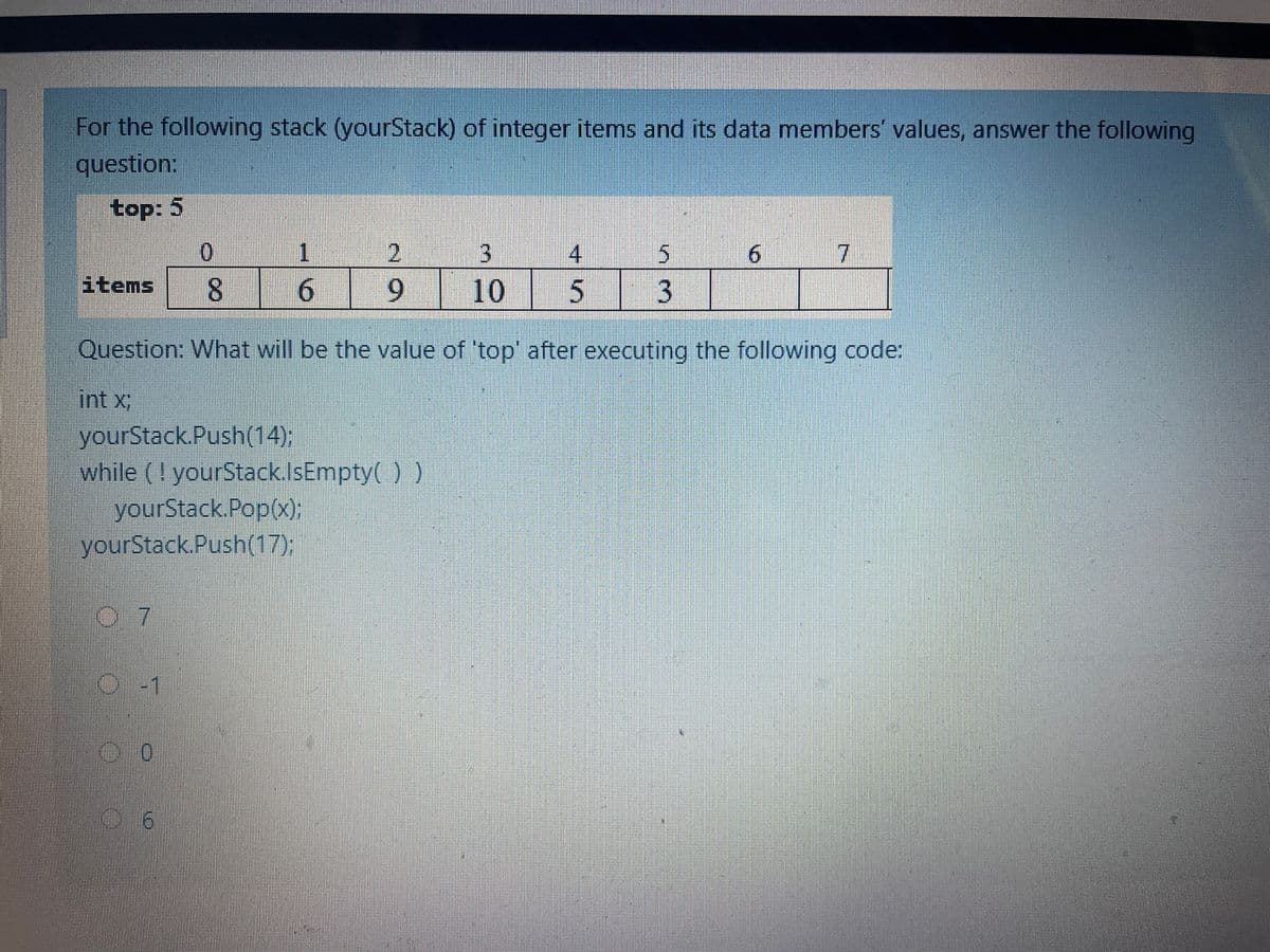 For the following stack (yourStack) of integer items and its data members' values, answer the following
question:
top: 5
1
3.
6.
7
items
6.
6.
10
| 3
Question: What will be the value of 'top' after executing the following code:
int x;
yourStack.Push(14);
while (! yourStack.IsEmpty( ) )
yourStack Pop(x);
yourStack.Push(17);
0.7
O-1
9.
45
8.
