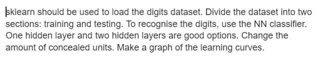 sklearn should be used to load the digits dataset. Divide the dataset into two
sections: training and testing. To recognise the digits, use the NN classifier.
One hidden layer and two hidden layers are good options. Change the
amount of concealed units. Make a graph of the learning curves.