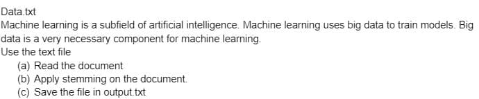 Data.txt
Machine learning is a subfield of artificial intelligence. Machine learning uses big data to train models. Big
data is a very necessary component for machine learning.
Use the text file
(a) Read the document
(b) Apply stemming on the document.
(c) Save the file in output.txt