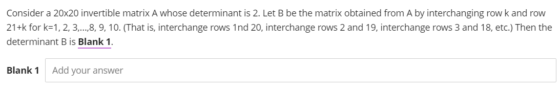 Consider a 20x20 invertible matrix A whose determinant is 2. Let B be the matrix obtained from A by interchanging row k and row
21+k for k=1, 2, 3,...,8, 9, 10. (That is, interchange rows 1nd 20, interchange rows 2 and 19, interchange rows 3 and 18, etc.) Then the
determinant B is Blank 1.
Blank 1 Add your answer