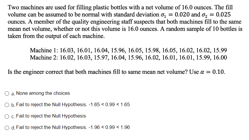 Two machines are used for filling plastic bottles with a net volume of 16.0 ounces. The fill
volume can be assumed to be normal with standard deviation o₁ = 0.020 and ₂ = 0.025
ounces. A member of the quality engineering staff suspects that both machines fill to the same
mean net volume, whether or not this volume is 16.0 ounces. A random sample of 10 bottles is
taken from the output of each machine.
Machine 1: 16.03, 16.01, 16.04, 15.96, 16.05, 15.98, 16.05, 16.02, 16.02, 15.99
Machine 2: 16.02, 16.03, 15.97, 16.04, 15.96, 16.02, 16.01, 16.01, 15.99, 16.00
Is the engineer correct that both machines fill to same mean net volume? Use a = 0.10.
O a. None among the choices
O b. Fail to reject the Null Hypothesis. -1.65 < 0.99 < 1.65
O c. Fail to reject the Null Hypothesis
O d. Fail to reject the Null Hypothesis. -1.96 < 0.99 < 1.96