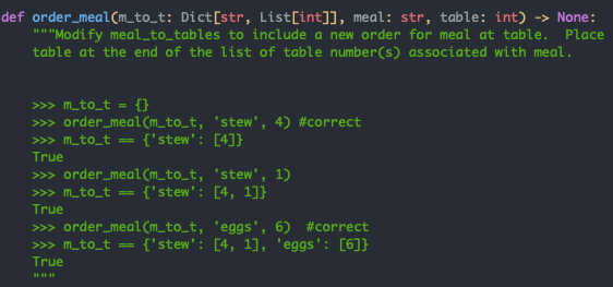 def order_meal(m_to_t: Dict[str, List[int]], meal: str, table: int) -> None:
"" "Modify meal_to_tables to include a new order for meal at table. Place
table at the end of the list of table number(s) associated with meal.
>> m_to_t = {}
>> order_meal (m_to_t, 'stew', 4) #correct
>> m_to_t == {'stew': [4]}
True
>> order_meal (m_to_t, 'stew', 1)
>>> m_to_t == {'stew': [4, 1]}
True
>» order_meal(m_to_t, 'eggs', 6) #correct
>>> m_to_t ==
{'stew': [4, 1], 'eggs': [6]}
True
