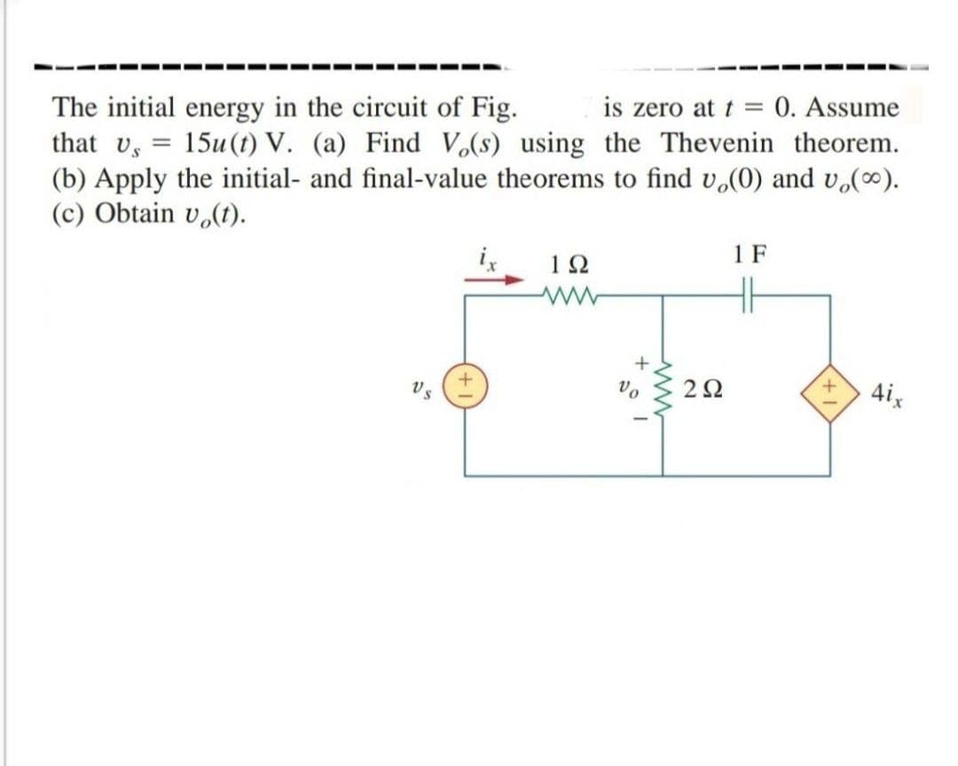 is zero at t =
0. Assume
The initial energy in the circuit of Fig.
that Us
15u(t) V. (a) Find V.(s) using the Thevenin theorem.
(b) Apply the initial- and final-value theorems to find v.(0) and v.).
(c) Obtain v,(t).
1 F
1Ω
Vo
2Ω
4ix
Vs
ww
