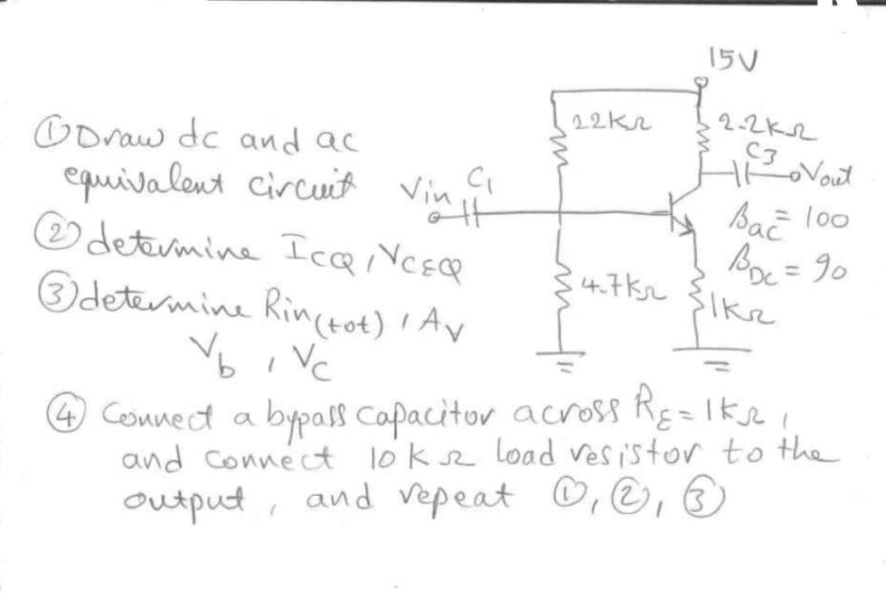 15V
22kr
2-2K2
C3Nout
Coraw dc and ac
equivalent Circuit Vin
O detevmine Icai VCEcR
Odetermine Rinctot) ' Av
ta SaE loo
Boc = 90
4.7Ksz 31k2
%3D
V,
%3D
bi Vc
4 Connect a bypass Capacitor across RE=Iksei
and connéct lök sz load vesistor to the
output, and vepeat ©, ©, ®
