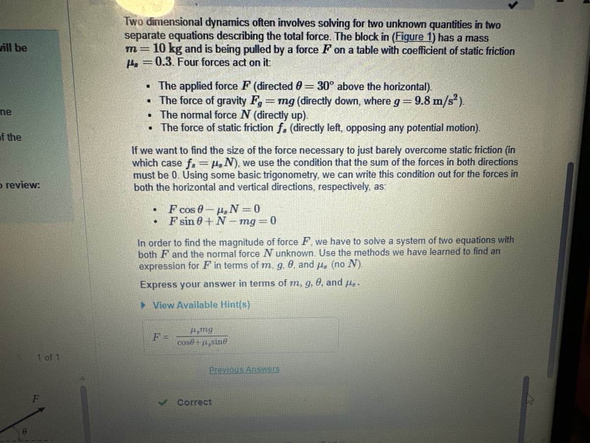 vill be
ne
of the
o review:
1 of 1
Two dimensional dynamics often involves solving for two unknown quantities in two
separate equations describing the total force. The block in (Figure 1) has a mass
m= 10 kg and is being pulled by a force F on a table with coefficient of static friction
0.3. Four forces act on it:
•
The applied force F (directed 0 = 30° above the horizontal).
• The force of gravity F,= mg (directly down, where g = = 9.8 m/s²).
.
The normal force N (directly up).
.
The force of static friction f. (directly left, opposing any potential motion).
If we want to find the size of the force necessary to just barely overcome static friction (in
which case f= N), we use the condition that the sum of the forces in both directions
must be 0. Using some basic trigonometry, we can write this condition out for the forces in
both the horizontal and vertical directions, respectively, as:
•
.
F cos 0-, N=0
Fsin 0+N-mg = 0
In order to find the magnitude of force F, we have to solve a system of two equations with
both F and the normal force N unknown. Use the methods we have learned to find an
expression for F in terms of m, g. 9. and μ, (no N).
Express your answer in terms of m, g, 0, and H.
View Available Hint(s)
F=
mg
cose + sine
Previous Answers
Correct