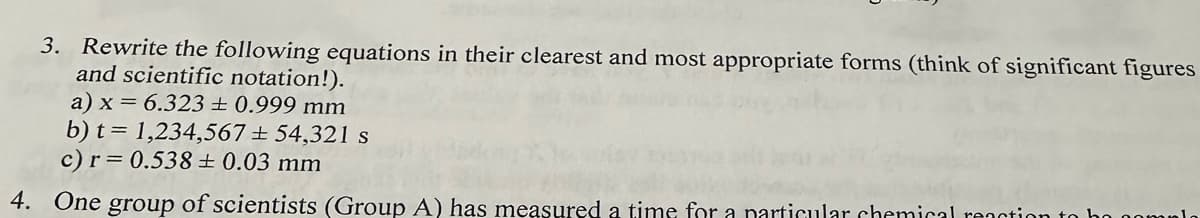 3. Rewrite the following equations in their clearest and most appropriate forms (think of significant figures
and scientific notation!).
a) x = 6.323 ± 0.999 mm
b) t= 1,234,567 ± 54,321 s
c) r= 0.538 ± 0.03 mm
4. One group of scientists (Group A) has measured a time for a particular chemical reaction to ho compl