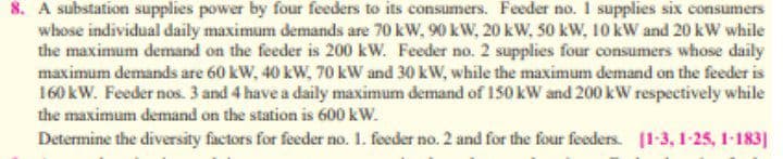 8. A substation supplies power by four feeders to its consumers. Feeder no. 1 supplies six consumers
whose individual daily maximum demands are 70 kW, 90 kW, 20 kW, 50 kW, 10 kW and 20 kW while
the maximum demand on the feeder is 200 kW. Feeder no. 2 supplies four consumers whose daily
maximum demands are 60 kW, 40 kW, 70 kW and 30 kW, while the maximum demand on the feeder is
160 kW. Feeder nos. 3 and 4 have a daily maximum demand of 150 kW and 200 kW respectively while
the maximum demand on the station is 600 kW.
Determine the diversity factors for feeder no. 1. feeder no. 2 and for the four feeders. (1-3, 1-25, 1-183]
