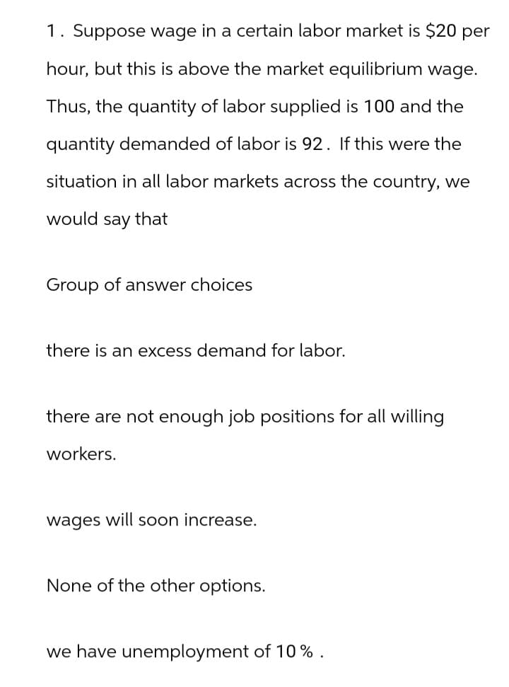 1. Suppose wage in a certain labor market is $20 per
hour, but this is above the market equilibrium wage.
Thus, the quantity of labor supplied is 100 and the
quantity demanded of labor is 92. If this were the
situation in all labor markets across the country, we
would say that
Group of answer choices
there is an excess demand for labor.
there are not enough job positions for all willing
workers.
wages will soon increase.
None of the other options.
we have unemployment of 10%.