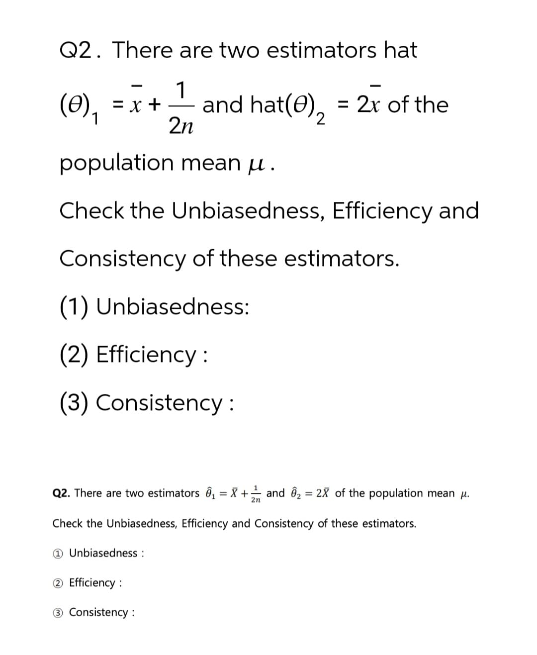 Q2. There are two estimators hat
(0)₁ =x+
1
and hat(e)2 = 2x of the
2n
population mean μ.
Check the Unbiasedness, Efficiency and
Consistency of these estimators.
(1) Unbiasedness:
(2) Efficiency:
(3) Consistency:
Q2. There are two estimators ₁ = X + 1 and 2 = 2X of the population mean μ.
2n
Check the Unbiasedness, Efficiency and Consistency of these estimators.
1 Unbiasedness:
2 Efficiency:
3 Consistency: