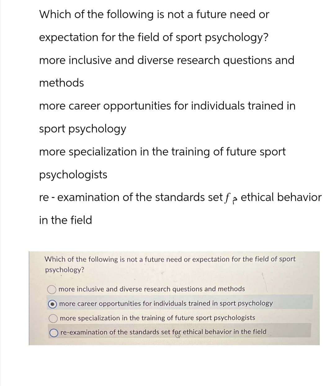 Which of the following is not a future need or
expectation for the field of sport psychology?
more inclusive and diverse research questions and
methods
more career opportunities for individuals trained in
sport psychology
more specialization in the training of future sport
psychologists
re-examination of the standards set f₂ ethical behavior
in the field
Which of the following is not a future need or expectation for the field of sport
psychology?
more inclusive and diverse research questions and methods
more career opportunities for individuals trained in sport psychology
more specialization in the training of future sport psychologists
re-examination of the standards set for ethical behavior in the field