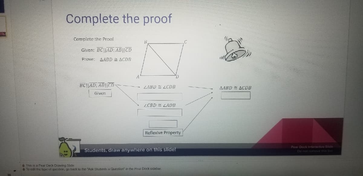 Complete the proof
Complete the Proof
Given: BC||AD; AB||CD
Prove: AABD ACDB
BC||AD; AB||CD
LABD E LCDB
AABD E ACDB
Given
ZCBD E LADB
Reflexive Property
Students, draw anywhere on this slide!
Pear Deck Interactive Slide
Do not remove this bar
This is a Pear Deck Drawing Slide
To edit the type of question, go back to the "Ask Students a Question" in the Pear Deck sidebar.
