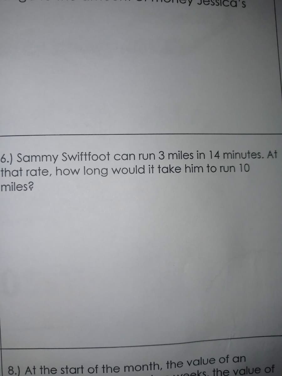 6.) Sammy Swiftfoot can run 3 miles in 14 minutes. At
that rate, how long would it take him to run 10
miles?
8.) At the start of the month, the value of an
Weeks, the value of
