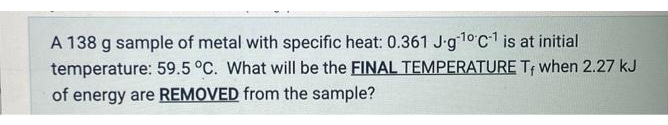 A 138 g sample of metal with specific heat: 0.361 J-g¹0 C-¹ is at initial
temperature: 59.5 °C. What will be the FINAL TEMPERATURE Tf when 2.27 kJ
of energy are REMOVED from the sample?