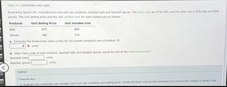 Sales mix and break-even sales
Rosenberg Sports Inc. manufactures and sells two products, baseball bats and baseball gloves. The fixed costs are $792,000, and the sales mix is 20% bets and 80%
gloves. The unit selling price and the unit variable cost for each product are as follows:
Products
Unit Selling Price
Unit Variable Cost
Bats
$70
$50
110
Gloves
180
Compute the break-even sales (units) for the overall company's mix of product, M.
4 X units
b. How many units of each product, baseball bats and baseball gloves, would be sold at the break-even point?
Baseball bats
units
units
Baseball gloves
Check My Work
a. Subtract the combined unit variable cost from the combined unit selling price. Divide the fixed costs by the combined unit contribution margin to obtain total