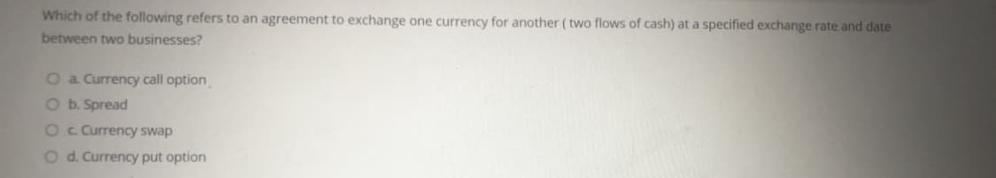 Which of the following refers to an agreement to exchange one currency for another ( two flows of cash) at a specified exchange rate and date
between two businesses?
O a. Currency call option
O b. Spread
O c Currency swap
O d. Currency put option
