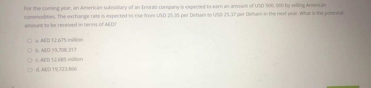 For the coming year, an American subsidiary of an Emirati company is expected to earn an amount of USD 500, 000 by selling American
commodities. The exchange rate is expected to rise from USD 25.35 per Dirham to USD 25.37 per Dirham in the next year. What is the potential
amount to be received in terms of AED?
O a. AED 12.675 million
O b. AED 19,708.317
O C. AED 12.685 million
O d. AED 19,723.866
