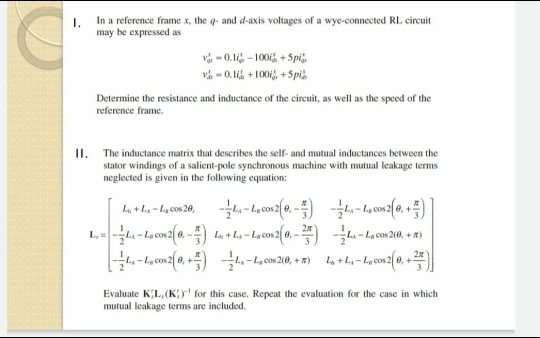 1.
In a reference frame x, the q- and d-axis voltages of a wye-connected RL circuit
may be expressed as
v = 0. li – 100i +5pi
vă = 0.li, +100is +5pi
Determine the resistance and inductance of the circuit, as well as the speed of the
reference frame.
I.
stator windings of a salient-pole synchronous machine with mutual leakage terms
neglected is given in the following equation:
The inductance matrix that describes the self- and mutual inductances between the
L, + LA- L, cos 20,
cos 2 0, -
L, =-
2л
2|0,- L+L- L, cos 2 0,-
LA-LCos 2(0, + t)
LA- Lµ cos
LA - La cos 2(0, + 7)
2л
L, + L- L cos 2 0, +
3.
- L, cos 2 0, +
Evaluate KL,(K)"' for this case. Repeat the evaluation for the case in which
mutual leakage terms are included.
