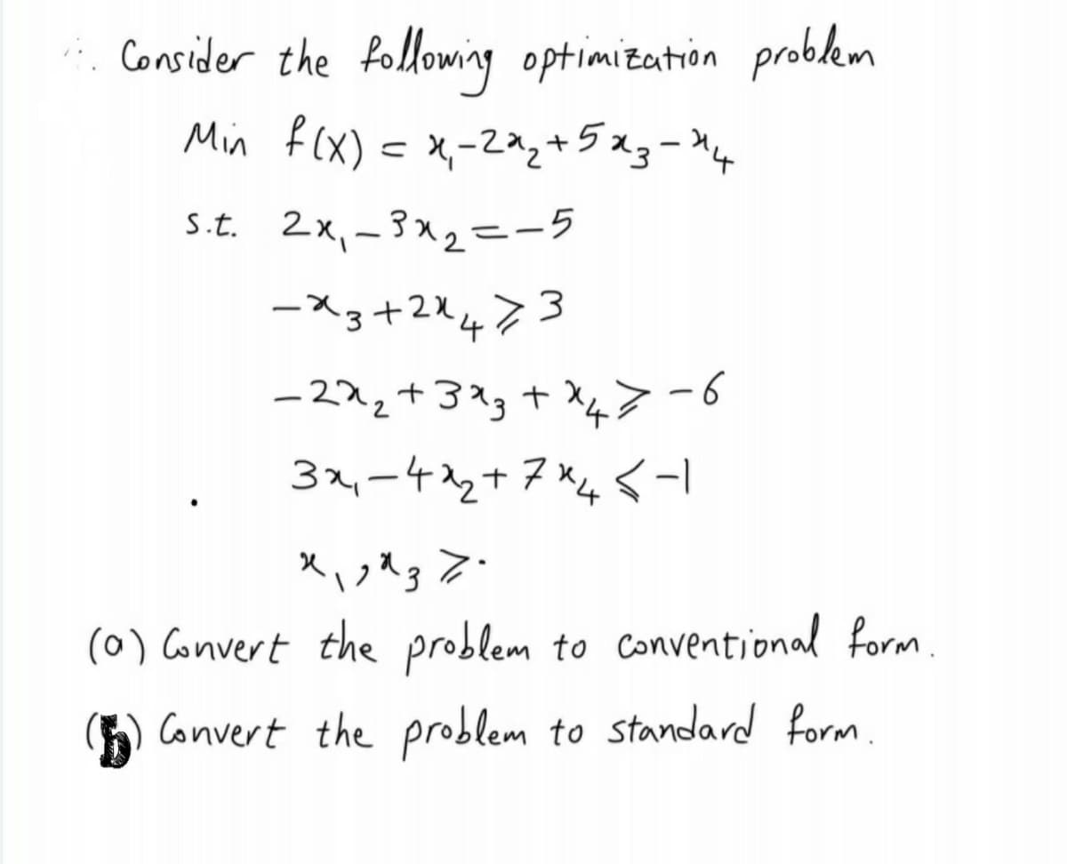 . Consider the following optimization problkem
Min f (X) = x,-2az+5xg=M4
s.t. 2x,-3x2=-5
ースs+224?3
-222+3?g + X>-6
32,ー42+7x4
くーI
|
(0) Convert the problem to Conventional form.
G) Convert the problem to standard form
