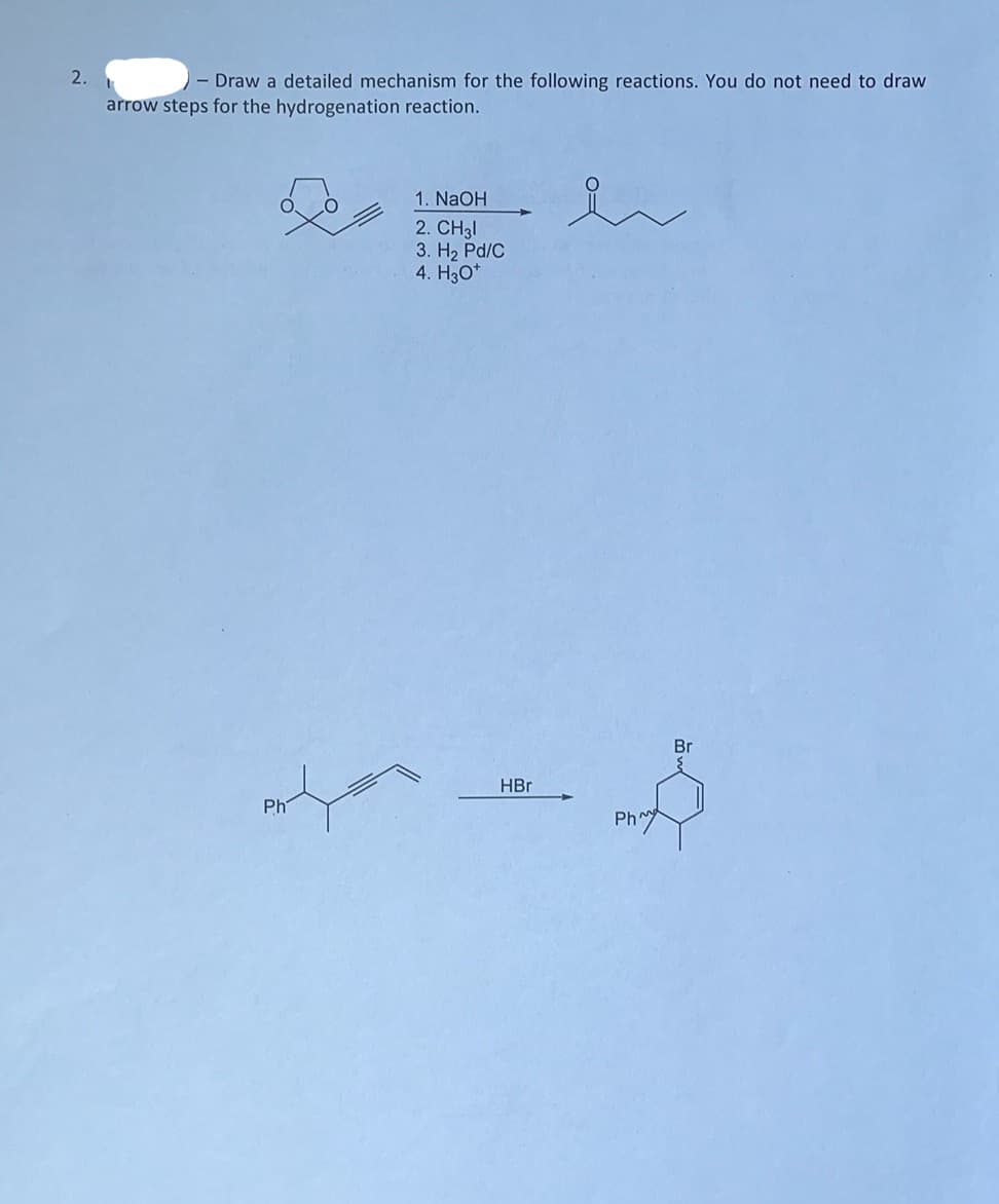 2.
Draw a detailed mechanism for the following reactions. You do not need to draw
arrow steps for the hydrogenation reaction.
Ph
1. NaOH
2. CH31
3. H₂ Pd/C
4. H30*
HBr
en
Ph^
Br