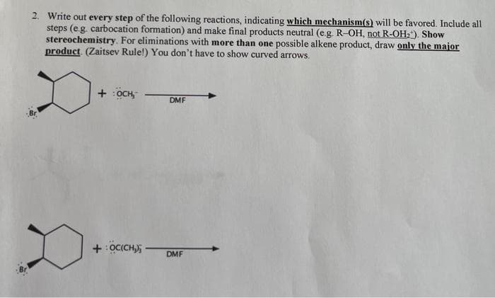 2. Write out every step of the following reactions, indicating which mechanism(s) will be favored. Include all
steps (e.g. carbocation formation) and make final products neutral (e.g. R-OH, not R-OH₂). Show
stereochemistry. For eliminations with more than one possible alkene product, draw only the major
product. (Zaitsev Rule!) You don't have to show curved arrows.
+ :OCH,
+OC(CH₂)
DMF
DMF