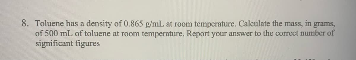 8. Toluene has a density of 0.865 g/mL at room temperature. Calculate the mass, in grams,
of 500 mL of toluene at room temperature. Report your answer to the correct number of
significant figures