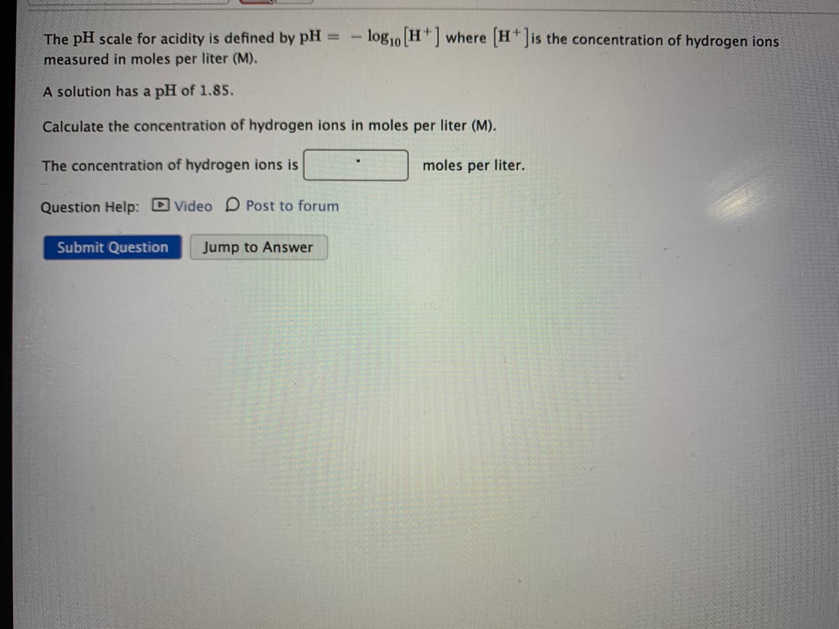 - logo H+ where H is the concentration of hydrogen ions
The pH scale for acidity is defined by pH
measured in moles per liter (M).
%3D
B10
A solution has a pH of 1.85.
Calculate the concentration of hydrogen ions in moles per liter (M).
The concentration of hydrogen ions is
moles per liter.
Question Help: D Video D Post to forum
Submit Question
Jump to Answer
