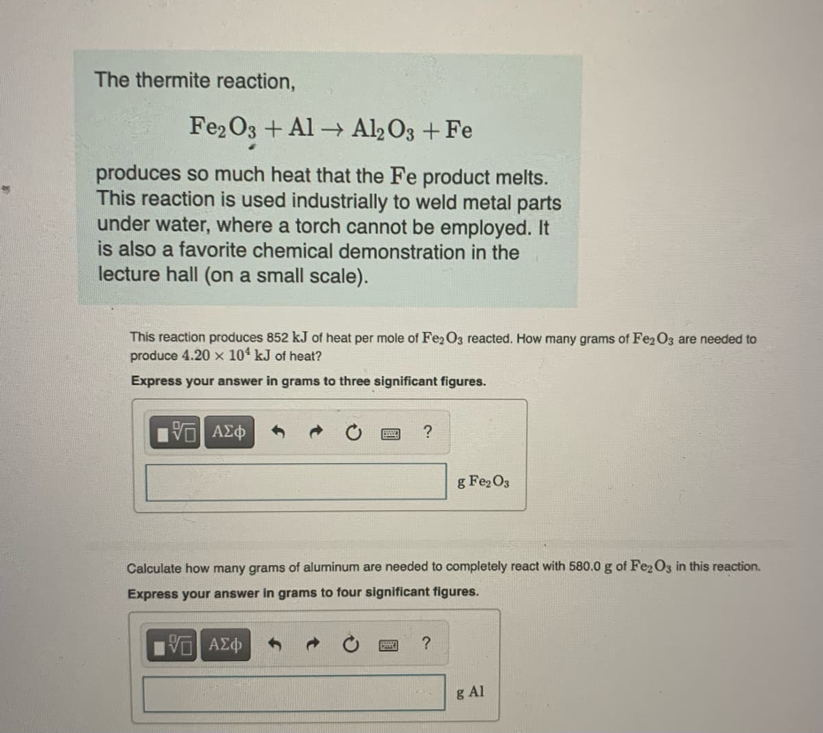 The thermite reaction,
Fe2O3 + Al
Al2O3 + Fe
produces so much heat that the Fe product melts.
This reaction is used industrially to weld metal parts
under water, where a torch cannot be employed. It
is also a favorite chemical demonstration in the
lecture hall (on a small scale).
This reaction produces 852 kJ heat per mole of Fe2O3 reacted. How many grams of Fe2O3 are needed to
produce 4.20 x 104 kJ of heat?
Express your answer in grams to three significant figures.
ΨΕ ΑΣΦ
?
P
Calculate how many grams of aluminum are needed to completely react with 580.0 g of Fe2O3 in this reaction.
Express your answer in grams to four significant figures.
| ΑΣΦ
g Fe₂O3
?
g Al