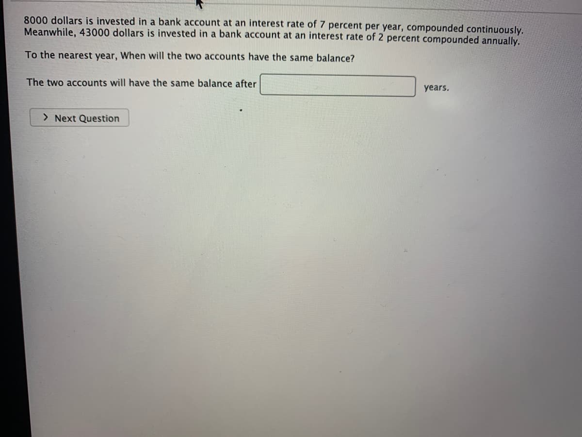 8000 dollars is invested in a bank account at an interest rate of 7 percent per year, compounded continuously.
Meanwhile, 43000 dollars is invested in a bank account at an interest rate of 2 percent compounded annually.
To the nearest year, When will the two accounts have the same balance?
The two accounts will have the same balance after
years.
> Next Question
