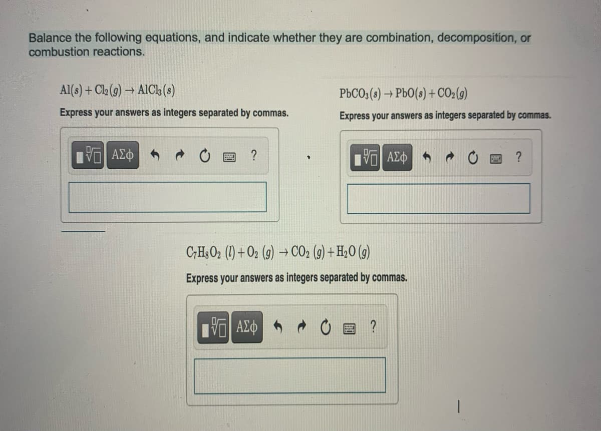 Balance the following equations, and indicate whether they are combination, decomposition, or
combustion reactions.
Al(s) + Cl₂ (g) → AlCl3 (s)
Express your answers as integers separated by commas.
VE ΑΣΦ
?
PbCO3(s) → PbO (s) + CO₂(g)
Express your answers as integers separated by commas.
17 ΑΣΦ
IVE ΑΣΦ
C7H8O2 (1)+O2 (g) → CO₂ (g) + H₂O(g)
Express your answers as integers separated by commas.
?
?