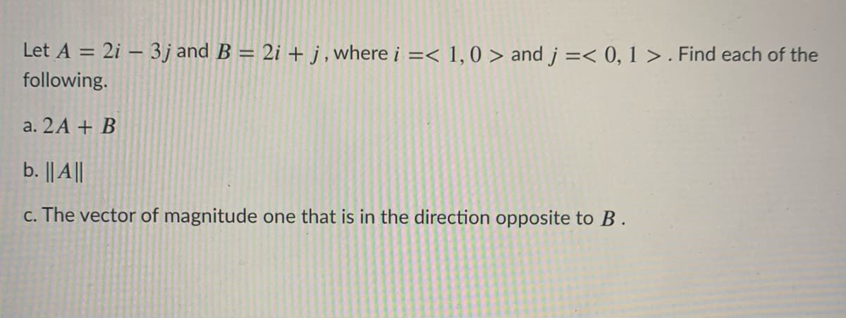 Let A = 2i – 3j and B = 2i + j, where i =< 1,0 > and j =< 0, 1 > . Find each of the
following.
a. 2A + B
b. || A||
c. The vector of magnitude one that is in the direction opposite to B.
