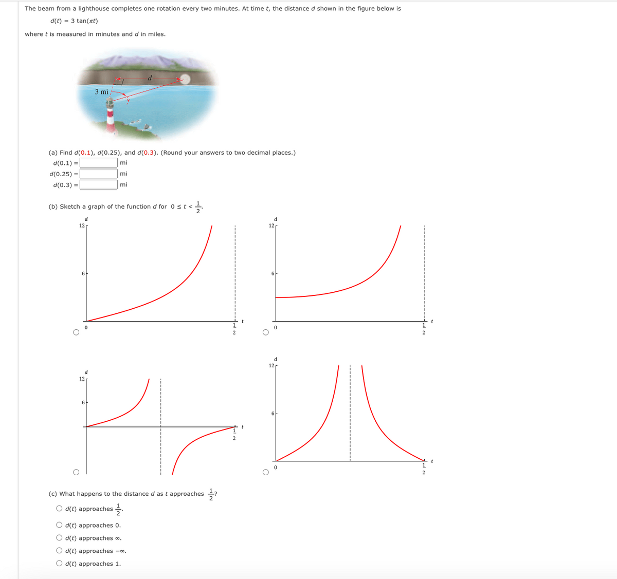 The beam from a lighthouse completes one rotation every two minutes. At time t, the distance d shown in the figure below is
d(t) = 3 tan(at)
where t is measured in minutes and d in miles.
(a) Find d(0.1), d(0.25), and d(0.3). (Round your answers to two decimal places.)
d(0.1) =
mi
d(0.25) =
mi
d(0.3) =
mi
(b) Sketch a graph of the function d for 0 < t <
d
12
3 mi
12
6
الأمر لا
(c) What happens to the distance d as t approaches ?
Od(t) approaches
d
Od(t) approaches 0.
Od(t) approaches *.
Od(t) approaches -∞.
O d(t) approaches 1.